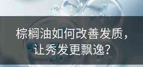 棕榈油如何改善发质，让秀发更飘逸？